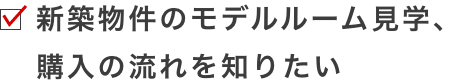 新築物件のモデルルーム見学、購入の流れを知りたい