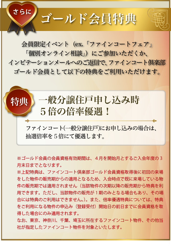 さらに･･･ゴールド会員特典：会員限定イベント（ex.「個別オンライン相談」）にご参加いただくか、インビテーションメールへのご返信で、ファインコートゴールド会員として以下の特典をご利用いただけます。〜特典／一般分譲住戸申し込み時５倍の倍率優遇！：ファインコート（一般分譲住戸）にお申し込みの場合は、抽選倍率を５倍にて優遇します。